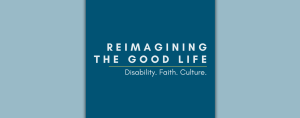 light blue graphic and in the center is a dark blue graphic with right-aligned, all-caps text that says: "Reimagining the Good Life." Underneath is a thin yellow line, followed by white text: "Disability. Faith. Culture."