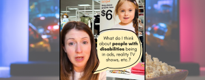 A digital collage featuring a video cut out of me speaking with a background behind me of a retail store and an advertisement for children's clothing. The ad features a young girl with Down syndrome wearing a pink shirt and smiling. A large speech bubble overlays the image with the text: "WHAT DO I THINK ABOUT... people with disabilities being in ads, TV shows, etc/?”