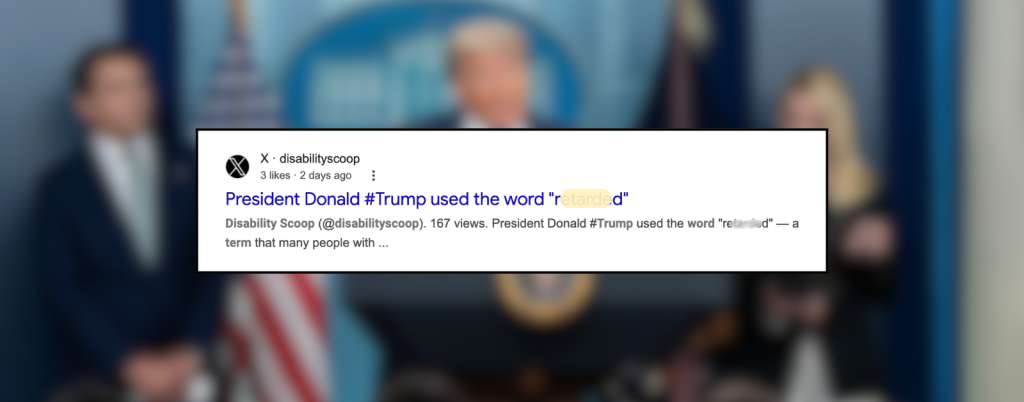 A blurry press-conference scene with President Trump at a podium in the background and people standing on either side, with a U.S. flag visible. In the foreground, a sharp screenshot of a social media post from Disability Scoop on the platform X shows the headline, “President Donald #Trump used the word ‘r******d’.” The slur is partly blurred and highlighted. The post shows a small profile icon, username, “3 likes,” and “2 days ago.”